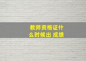 教师资格证什么时候出 成绩